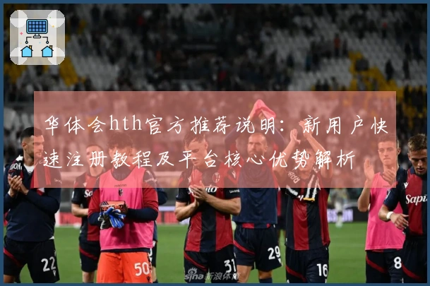 华体会hth官方推荐说明：新用户快速注册教程及平台核心优势解析