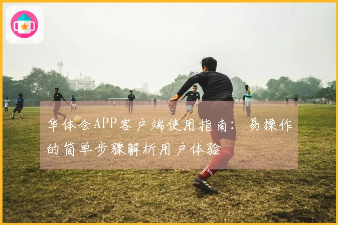 华体会APP客户端使用指南：易操作的简单步骤解析用户体验