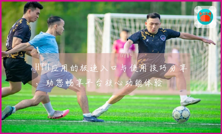 HTH应用的极速入口与使用技巧分享，助您畅享平台核心功能体验