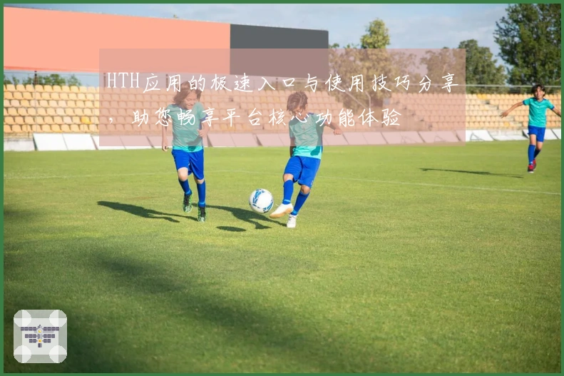 HTH应用的极速入口与使用技巧分享，助您畅享平台核心功能体验